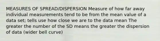 MEASURES OF SPREAD/DISPERSION Measure of how far away individual measurements tend to be from the mean value of a data set; tells use how close we are to the data mean The greater the number of the SD means the greater the dispersion of data (wider bell curve)