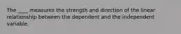 The ____ measures the strength and direction of the linear relationship between the dependent and the independent variable.