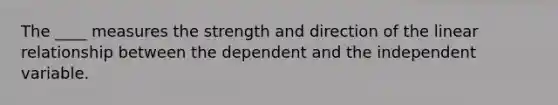 The ____ measures the strength and direction of the linear relationship between the dependent and the independent variable.