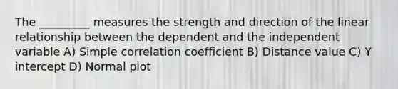 The _________ measures the strength and direction of the linear relationship between the dependent and the independent variable A) Simple correlation coefficient B) Distance value C) <a href='https://www.questionai.com/knowledge/kJdQktFvDS-y-intercept' class='anchor-knowledge'>y intercept</a> D) Normal plot