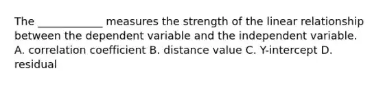 The ____________ measures the strength of the linear relationship between the dependent variable and the independent variable. A. correlation coefficient B. distance value C. Y-intercept D. residual