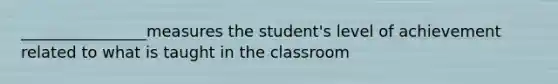 ________________measures the student's level of achievement related to what is taught in the classroom