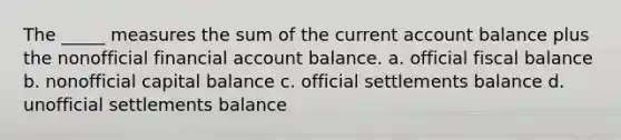 The _____ measures the sum of the current account balance plus the nonofficial financial account balance. a. official fiscal balance b. nonofficial capital balance c. official settlements balance d. unofficial settlements balance