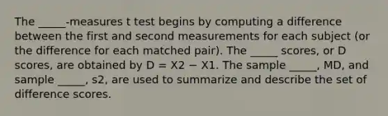 The _____-measures t test begins by computing a difference between the first and second measurements for each subject (or the difference for each matched pair). The _____ scores, or D scores, are obtained by D = X2 − X1. The sample _____, MD, and sample _____, s2, are used to summarize and describe the set of difference scores.