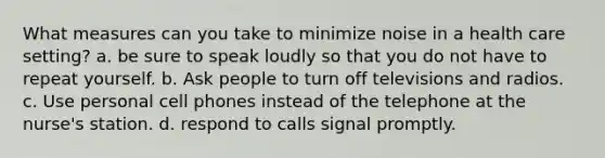 What measures can you take to minimize noise in a health care setting? a. be sure to speak loudly so that you do not have to repeat yourself. b. Ask people to turn off televisions and radios. c. Use personal cell phones instead of the telephone at the nurse's station. d. respond to calls signal promptly.