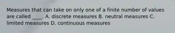 Measures that can take on only one of a finite number of values are called ____. A. discrete measures B. neutral measures C. limited measures D. continuous measures