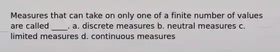 Measures that can take on only one of a finite number of values are called ____. a. discrete measures b. neutral measures c. limited measures d. continuous measures