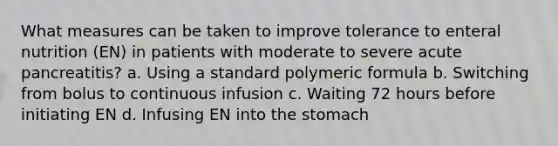 What measures can be taken to improve tolerance to enteral nutrition (EN) in patients with moderate to severe acute pancreatitis? a. Using a standard polymeric formula b. Switching from bolus to continuous infusion c. Waiting 72 hours before initiating EN d. Infusing EN into the stomach