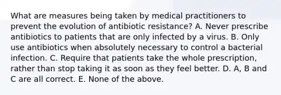 What are measures being taken by medical practitioners to prevent the evolution of antibiotic resistance? A. Never prescribe antibiotics to patients that are only infected by a virus. B. Only use antibiotics when absolutely necessary to control a bacterial infection. C. Require that patients take the whole prescription, rather than stop taking it as soon as they feel better. D. A, B and C are all correct. E. None of the above.