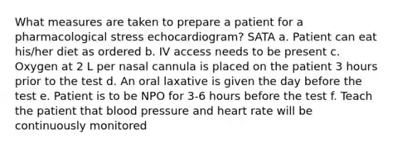 What measures are taken to prepare a patient for a pharmacological stress echocardiogram? SATA a. Patient can eat his/her diet as ordered b. IV access needs to be present c. Oxygen at 2 L per nasal cannula is placed on the patient 3 hours prior to the test d. An oral laxative is given the day before the test e. Patient is to be NPO for 3-6 hours before the test f. Teach the patient that blood pressure and heart rate will be continuously monitored