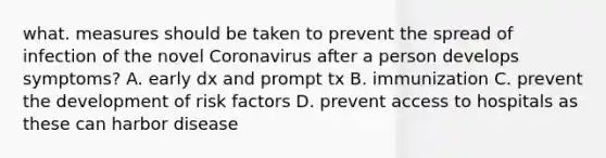 what. measures should be taken to prevent the spread of infection of the novel Coronavirus after a person develops symptoms? A. early dx and prompt tx B. immunization C. prevent the development of risk factors D. prevent access to hospitals as these can harbor disease