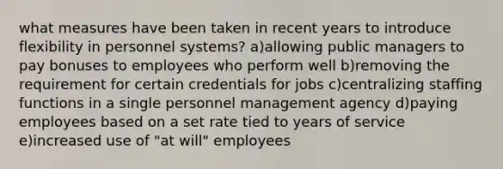 what measures have been taken in recent years to introduce flexibility in personnel systems? a)allowing public managers to pay bonuses to employees who perform well b)removing the requirement for certain credentials for jobs c)centralizing staffing functions in a single personnel management agency d)paying employees based on a set rate tied to years of service e)increased use of "at will" employees