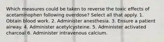 Which measures could be taken to reverse the toxic effects of acetaminophen following overdose? Select all that apply. 1. Obtain blood work. 2. Administer anesthesia. 3. Ensure a patient airway. 4. Administer acetylcysteine. 5. Administer activated charcoal 6. Administer intravenous calcium.