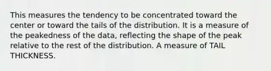 This measures the tendency to be concentrated toward the center or toward the tails of the distribution. It is a measure of the peakedness of the data, reflecting the shape of the peak relative to the rest of the distribution. A measure of TAIL THICKNESS.