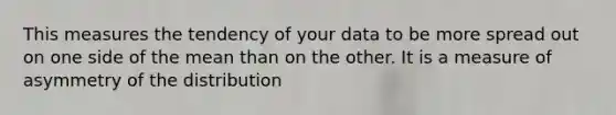 This measures the tendency of your data to be more spread out on one side of the mean than on the other. It is a measure of asymmetry of the distribution