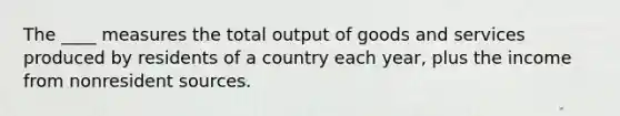 The ____ measures the total output of goods and services produced by residents of a country each year, plus the income from nonresident sources.