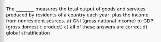 The ________ measures the total output of goods and services produced by residents of a country each year, plus the income from nonresident sources. a) GNI (gross national income) b) GDP (gross domestic product) c) all of these answers are correct d) global stratification