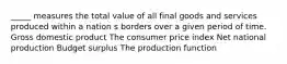 _____ measures the total value of all final goods and services produced within a nation s borders over a given period of time. Gross domestic product The consumer price index Net national production Budget surplus The production function