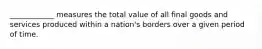 ____________ measures the total value of all final goods and services produced within a nation's borders over a given period of time.