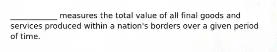 ____________ measures the total value of all final goods and services produced within a nation's borders over a given period of time.