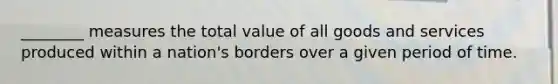 ________ measures the total value of all goods and services produced within a nation's borders over a given period of time.