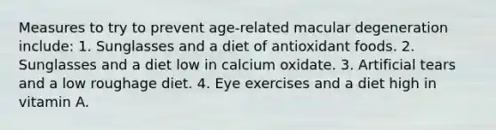 Measures to try to prevent age-related macular degeneration include: 1. Sunglasses and a diet of antioxidant foods. 2. Sunglasses and a diet low in calcium oxidate. 3. Artificial tears and a low roughage diet. 4. Eye exercises and a diet high in vitamin A.