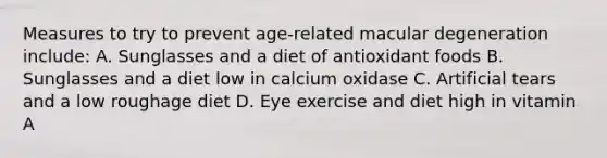 Measures to try to prevent age-related macular degeneration include: A. Sunglasses and a diet of antioxidant foods B. Sunglasses and a diet low in calcium oxidase C. Artificial tears and a low roughage diet D. Eye exercise and diet high in vitamin A