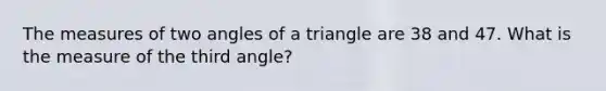 The measures of two angles of a triangle are 38 and 47. What is the measure of the third angle?