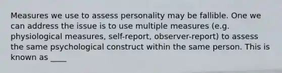 Measures we use to assess personality may be fallible. One we can address the issue is to use multiple measures (e.g. physiological measures, self-report, observer-report) to assess the same psychological construct within the same person. This is known as ____