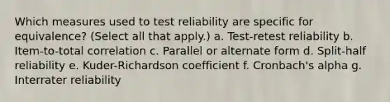 Which measures used to test reliability are specific for equivalence? (Select all that apply.) a. Test-retest reliability b. Item-to-total correlation c. Parallel or alternate form d. Split-half reliability e. Kuder-Richardson coefficient f. Cronbach's alpha g. Interrater reliability