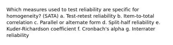 Which measures used to test reliability are specific for homogeneity? (SATA) a. Test-retest reliability b. Item-to-total correlation c. Parallel or alternate form d. Split-half reliability e. Kuder-Richardson coefficient f. Cronbach's alpha g. Interrater reliability