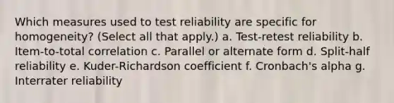 Which measures used to test reliability are specific for homogeneity? (Select all that apply.) a. Test-retest reliability b. Item-to-total correlation c. Parallel or alternate form d. Split-half reliability e. Kuder-Richardson coefficient f. Cronbach's alpha g. Interrater reliability