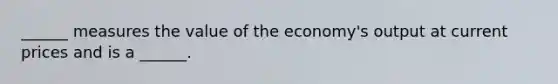 ______ measures the value of the economy's output at current prices and is a ______.