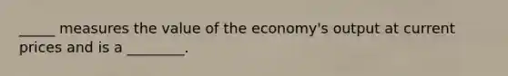 _____ measures the value of the economy's output at current prices and is a ________.