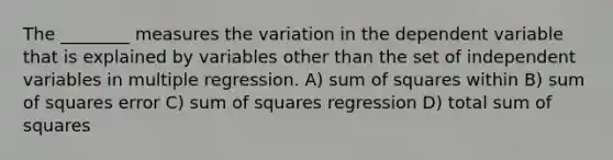 The ________ measures the variation in the dependent variable that is explained by variables other than the set of independent variables in multiple regression. A) sum of squares within B) sum of squares error C) sum of squares regression D) total sum of squares