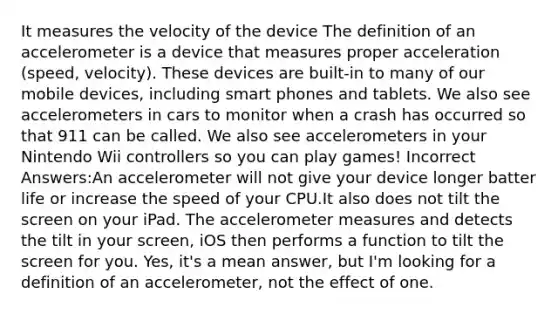 It measures the velocity of the device The definition of an accelerometer is a device that measures proper acceleration (speed, velocity). These devices are built-in to many of our mobile devices, including smart phones and tablets. We also see accelerometers in cars to monitor when a crash has occurred so that 911 can be called. We also see accelerometers in your Nintendo Wii controllers so you can play games! Incorrect Answers:An accelerometer will not give your device longer batter life or increase the speed of your CPU.It also does not tilt the screen on your iPad. The accelerometer measures and detects the tilt in your screen, iOS then performs a function to tilt the screen for you. Yes, it's a mean answer, but I'm looking for a definition of an accelerometer, not the effect of one.