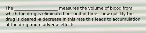 The _____________________ measures the volume of blood from which the drug is eliminated per unit of time. -how quickly the drug is cleared -a decrease in this rate this leads to accumulation of the drug, more adverse effects