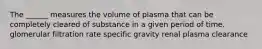 The ______ measures the volume of plasma that can be completely cleared of substance in a given period of time. glomerular filtration rate specific gravity renal plasma clearance