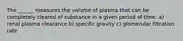 The ______ measures the volume of plasma that can be completely cleared of substance in a given period of time. a) renal plasma clearance b) specific gravity c) glomerular filtration rate