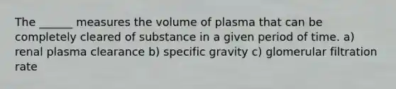 The ______ measures the volume of plasma that can be completely cleared of substance in a given period of time. a) renal plasma clearance b) specific gravity c) glomerular filtration rate