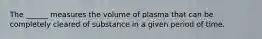 The ______ measures the volume of plasma that can be completely cleared of substance in a given period of time.