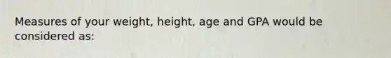 Measures of your weight, height, age and GPA would be considered as: