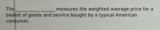 The _____ _____ ______ measures the weighted average price for a basket of goods and service bought by a typical American consumer.