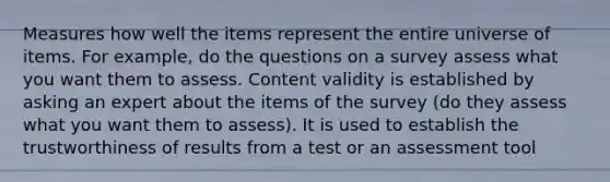 Measures how well the items represent the entire universe of items. For example, do the questions on a survey assess what you want them to assess. Content validity is established by asking an expert about the items of the survey (do they assess what you want them to assess). It is used to establish the trustworthiness of results from a test or an assessment tool