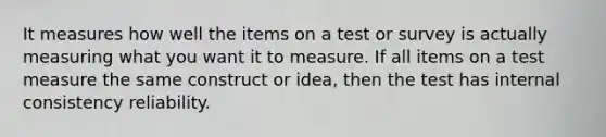 It measures how well the items on a test or survey is actually measuring what you want it to measure. If all items on a test measure the same construct or idea, then the test has internal consistency reliability.