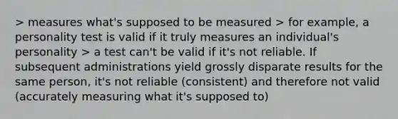 > measures what's supposed to be measured > for example, a personality test is valid if it truly measures an individual's personality > a test can't be valid if it's not reliable. If subsequent administrations yield grossly disparate results for the same person, it's not reliable (consistent) and therefore not valid (accurately measuring what it's supposed to)