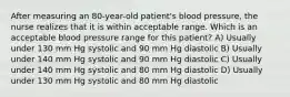 After measuring an 80-year-old patient's blood pressure, the nurse realizes that it is within acceptable range. Which is an acceptable blood pressure range for this patient? A) Usually under 130 mm Hg systolic and 90 mm Hg diastolic B) Usually under 140 mm Hg systolic and 90 mm Hg diastolic C) Usually under 140 mm Hg systolic and 80 mm Hg diastolic D) Usually under 130 mm Hg systolic and 80 mm Hg diastolic