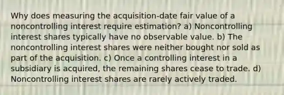 Why does measuring the acquisition-date fair value of a noncontrolling interest require estimation? a) Noncontrolling interest shares typically have no observable value. b) The noncontrolling interest shares were neither bought nor sold as part of the acquisition. c) Once a controlling interest in a subsidiary is acquired, the remaining shares cease to trade. d) Noncontrolling interest shares are rarely actively traded.