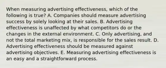 When measuring advertising effectiveness, which of the following is true? A. Companies should measure advertising success by solely looking at their sales. B. Advertising effectiveness is unaffected by what competitors do or the changes in the external environment. C. Only advertising, and not the total marketing mix, is responsible for the sales result. D. Advertising effectiveness should be measured against advertising objectives. E. Measuring advertising effectiveness is an easy and a straightforward process.