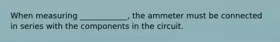 When measuring ____________, the ammeter must be connected in series with the components in the circuit.